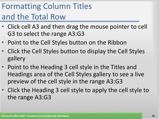 Formatting Column Titles
and the Total Row
• Click cell A3 and then drag the mouse pointer to cell
  G3 to select the range A3:G3
• Point to the Cell Styles button on the Ribbon
• Click the Cell Styles button to display the Cell Styles
  gallery
• Point to the Heading 3 cell style in the Titles and
  Headings area of the Cell Styles gallery to see a live
  preview of the cell style in the range A3:G3
• Click the Heading 3 cell style to apply the cell style to
  the range A3:G3

Microsoft Office 2007: Introductory Concepts and Techniques   35
 