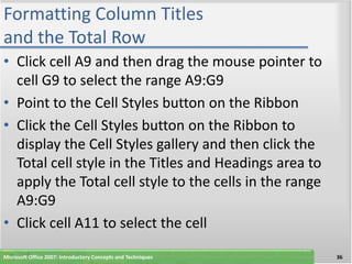 Formatting Column Titles
and the Total Row
• Click cell A9 and then drag the mouse pointer to
  cell G9 to select the range A9:G9
• Point to the Cell Styles button on the Ribbon
• Click the Cell Styles button on the Ribbon to
  display the Cell Styles gallery and then click the
  Total cell style in the Titles and Headings area to
  apply the Total cell style to the cells in the range
  A9:G9
• Click cell A11 to select the cell
Microsoft Office 2007: Introductory Concepts and Techniques   36
 