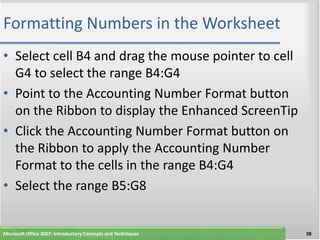 Formatting Numbers in the Worksheet
• Select cell B4 and drag the mouse pointer to cell
  G4 to select the range B4:G4
• Point to the Accounting Number Format button
  on the Ribbon to display the Enhanced ScreenTip
• Click the Accounting Number Format button on
  the Ribbon to apply the Accounting Number
  Format to the cells in the range B4:G4
• Select the range B5:G8


Microsoft Office 2007: Introductory Concepts and Techniques   38
 