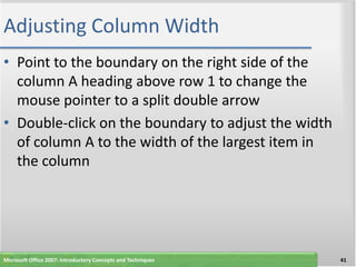 Adjusting Column Width
• Point to the boundary on the right side of the
  column A heading above row 1 to change the
  mouse pointer to a split double arrow
• Double-click on the boundary to adjust the width
  of column A to the width of the largest item in
  the column




Microsoft Office 2007: Introductory Concepts and Techniques   41
 