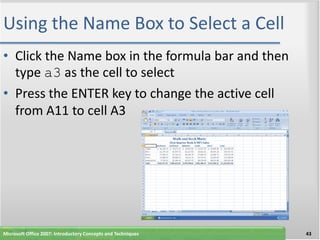 Using the Name Box to Select a Cell
• Click the Name box in the formula bar and then
  type a3 as the cell to select
• Press the ENTER key to change the active cell
  from A11 to cell A3




Microsoft Office 2007: Introductory Concepts and Techniques   43
 
