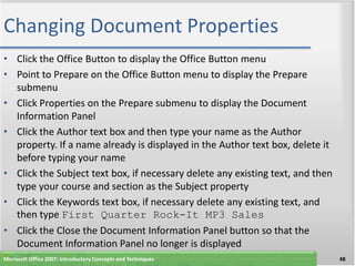 Changing Document Properties
• Click the Office Button to display the Office Button menu
• Point to Prepare on the Office Button menu to display the Prepare
  submenu
• Click Properties on the Prepare submenu to display the Document
  Information Panel
• Click the Author text box and then type your name as the Author
  property. If a name already is displayed in the Author text box, delete it
  before typing your name
• Click the Subject text box, if necessary delete any existing text, and then
  type your course and section as the Subject property
• Click the Keywords text box, if necessary delete any existing text, and
  then type First Quarter Rock-It MP3 Sales
• Click the Close the Document Information Panel button so that the
  Document Information Panel no longer is displayed
Microsoft Office 2007: Introductory Concepts and Techniques                     48
 