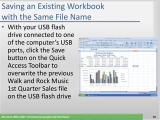 Saving an Existing Workbook
with the Same File Name
• With your USB flash
  drive connected to one
  of the computer’s USB
  ports, click the Save
  button on the Quick
  Access Toolbar to
  overwrite the previous
  Walk and Rock Music
  1st Quarter Sales file
  on the USB flash drive

Microsoft Office 2007: Introductory Concepts and Techniques   50
 