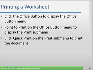 Printing a Worksheet
• Click the Office Button to display the Office
  button menu
• Point to Print on the Office Button menu to
  display the Print submenu
• Click Quick Print on the Print submenu to print
  the document




Microsoft Office 2007: Introductory Concepts and Techniques   51
 