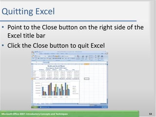 Quitting Excel
• Point to the Close button on the right side of the
  Excel title bar
• Click the Close button to quit Excel




Microsoft Office 2007: Introductory Concepts and Techniques   53
 