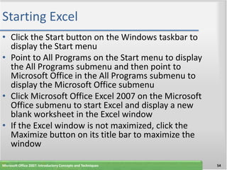 Starting Excel
• Click the Start button on the Windows taskbar to
  display the Start menu
• Point to All Programs on the Start menu to display
  the All Programs submenu and then point to
  Microsoft Office in the All Programs submenu to
  display the Microsoft Office submenu
• Click Microsoft Office Excel 2007 on the Microsoft
  Office submenu to start Excel and display a new
  blank worksheet in the Excel window
• If the Excel window is not maximized, click the
  Maximize button on its title bar to maximize the
  window

Microsoft Office 2007: Introductory Concepts and Techniques   54
 