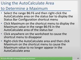 Using the AutoCalculate Area
to Determine a Maximum
• Select the range B6:F6 and then right-click the
  AutoCalculate area on the status bar to display the
  Status Bar Configuration shortcut menu
• Click Maximum on the shortcut menu to display the
  Maximum value in the range B6:F6 in the
  AutoCalculate area of the status bar
• Click anywhere on the worksheet to cause the
  shortcut menu to disappear
• Right-click the AutoCalculate area and then click
  Maximum on the shortcut menu to cause the
  Maximum value to no longer appear in the
  AutoCalculate area

Microsoft Office 2007: Introductory Concepts and Techniques   57
 