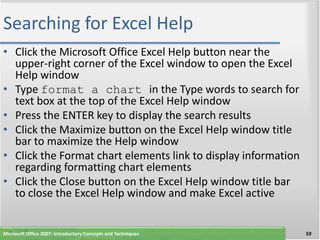 Searching for Excel Help
• Click the Microsoft Office Excel Help button near the
  upper-right corner of the Excel window to open the Excel
  Help window
• Type format a chart in the Type words to search for
  text box at the top of the Excel Help window
• Press the ENTER key to display the search results
• Click the Maximize button on the Excel Help window title
  bar to maximize the Help window
• Click the Format chart elements link to display information
  regarding formatting chart elements
• Click the Close button on the Excel Help window title bar
  to close the Excel Help window and make Excel active


Microsoft Office 2007: Introductory Concepts and Techniques     59
 