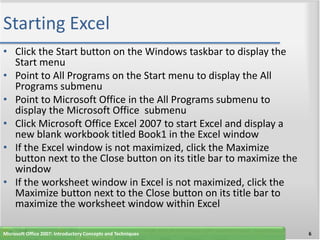 Starting Excel
• Click the Start button on the Windows taskbar to display the
  Start menu
• Point to All Programs on the Start menu to display the All
  Programs submenu
• Point to Microsoft Office in the All Programs submenu to
  display the Microsoft Office submenu
• Click Microsoft Office Excel 2007 to start Excel and display a
  new blank workbook titled Book1 in the Excel window
• If the Excel window is not maximized, click the Maximize
  button next to the Close button on its title bar to maximize the
  window
• If the worksheet window in Excel is not maximized, click the
  Maximize button next to the Close button on its title bar to
  maximize the worksheet window within Excel

Microsoft Office 2007: Introductory Concepts and Techniques          6
 