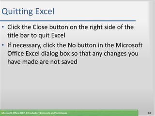 Quitting Excel
• Click the Close button on the right side of the
  title bar to quit Excel
• If necessary, click the No button in the Microsoft
  Office Excel dialog box so that any changes you
  have made are not saved




Microsoft Office 2007: Introductory Concepts and Techniques   61
 