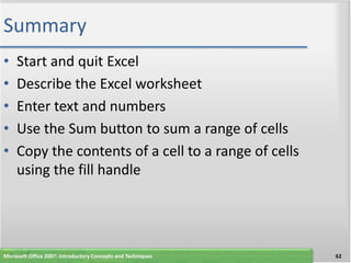 Summary
•    Start and quit Excel
•    Describe the Excel worksheet
•    Enter text and numbers
•    Use the Sum button to sum a range of cells
•    Copy the contents of a cell to a range of cells
     using the fill handle




Microsoft Office 2007: Introductory Concepts and Techniques   62
 