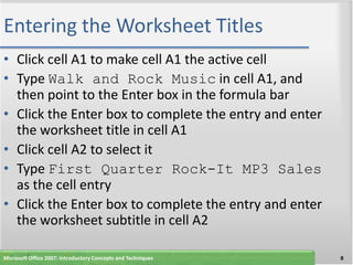 Entering the Worksheet Titles
• Click cell A1 to make cell A1 the active cell
• Type Walk and Rock Music in cell A1, and
  then point to the Enter box in the formula bar
• Click the Enter box to complete the entry and enter
  the worksheet title in cell A1
• Click cell A2 to select it
• Type First Quarter Rock-It MP3 Sales
  as the cell entry
• Click the Enter box to complete the entry and enter
  the worksheet subtitle in cell A2

Microsoft Office 2007: Introductory Concepts and Techniques   8
 