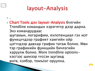    .
   Chart Tools дэх layout-Analysis бүлгийн
    Trendline командын хэрэглүүр дээр дарна.
    Энэ командуудаас
    шугамын, логарифим, ехпотенциал гэх мэт
    функцүүдээр графикт хамгийн ойр
    цэгүүдээр давхар график татаж болно. Мөн
    тэр графикийн функцийн бичлэгийн
    харуулж болно. More trendline options-
    хэсгээс шинээр үүссэн шугамд
    өнгө, хэлбэр, томъѐог оруулна.
 