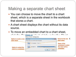 Making a separate chart sheet
 You can choose to move the chart to a chart
sheet, which is a separate sheet in the workbook
that stores a chart.
 A chart sheet displays the chart without its data
source.
 To move an embedded chart to a chart sheet,
click the Design contextual tab under the Chart
Tools on the Ribbon. The Move Chart dialog box
appears, as shown below:
 