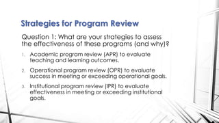 Question 1: What are your strategies to assess
the effectiveness of these programs (and why)?
1. Academic program review (APR) to evaluate
teaching and learning outcomes.
2. Operational program review (OPR) to evaluate
success in meeting or exceeding operational goals.
3. Institutional program review (IPR) to evaluate
effectiveness in meeting or exceeding institutional
goals.
Strategies for Program Review
 