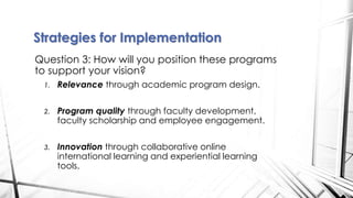 Question 3: How will you position these programs
to support your vision?
1. Relevance through academic program design.
2. Program quality through faculty development,
faculty scholarship and employee engagement.
3. Innovation through collaborative online
international learning and experiential learning
tools.
Strategies for Implementation
 