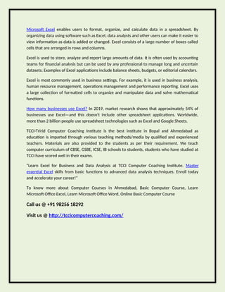 Microsoft Excel enables users to format, organize, and calculate data in a spreadsheet. By
organizing data using software such as Excel, data analysts and other users can make it easier to
view information as data is added or changed. Excel consists of a large number of boxes called
cells that are arranged in rows and columns.
Excel is used to store, analyze and report large amounts of data. It is often used by accounting
teams for financial analysis but can be used by any professional to manage long and uncertain
datasets. Examples of Excel applications include balance sheets, budgets, or editorial calendars.
Excel is most commonly used in business settings. For example, it is used in business analysis,
human resource management, operations management and performance reporting. Excel uses
a large collection of formatted cells to organize and manipulate data and solve mathematical
functions.
How many businesses use Excel? In 2019, market research shows that approximately 54% of
businesses use Excel—and this doesn't include other spreadsheet applications. Worldwide,
more than 2 billion people use spreadsheet technologies such as Excel and Google Sheets.
TCCI-Tririd Computer Coaching Institute is the best institute in Bopal and Ahmedabad as
education is imparted through various teaching methods/media by qualified and experienced
teachers. Materials are also provided to the students as per their requirement. We teach
computer curriculum of CBSE, GSBE, ICSE, IB schools to students, students who have studied at
TCCI have scored well in their exams.
"Learn Excel for Business and Data Analysis at TCCI Computer Coaching Institute. Master
essential Excel skills from basic functions to advanced data analysis techniques. Enroll today
and accelerate your career!"
To know more about Computer Courses in Ahmedabad, Basic Computer Course, Learn
Microsoft Office Excel, Learn Microsoft Office Word, Online Basic Computer Course
Call us @ +91 98256 18292
Visit us @ http://tccicomputercoaching.com/
 