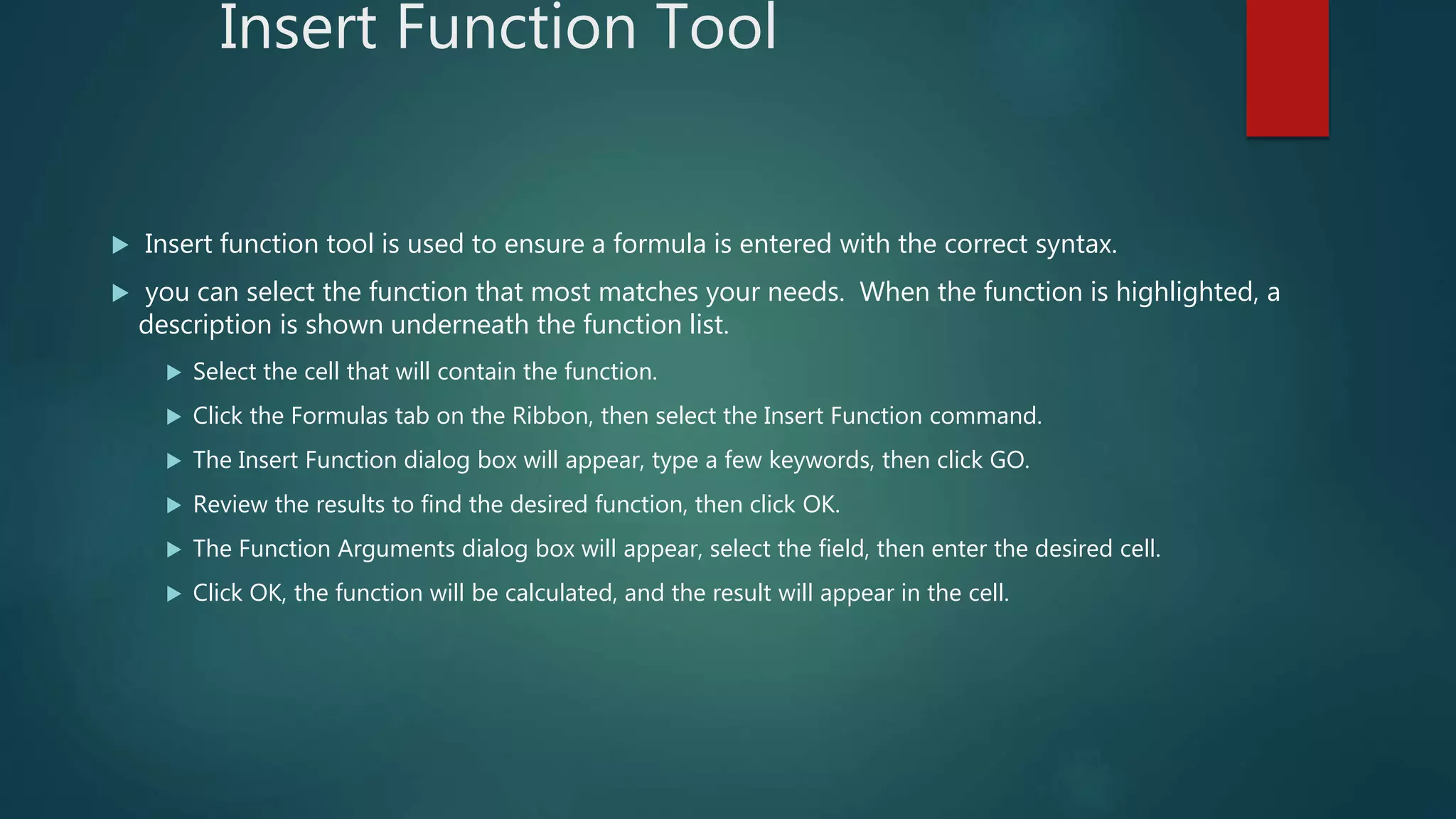 Insert Function Tool
 Insert function tool is used to ensure a formula is entered with the correct syntax.
 you can select the function that most matches your needs. When the function is highlighted, a
description is shown underneath the function list.
 Select the cell that will contain the function.
 Click the Formulas tab on the Ribbon, then select the Insert Function command.
 The Insert Function dialog box will appear, type a few keywords, then click GO.
 Review the results to find the desired function, then click OK.
 The Function Arguments dialog box will appear, select the field, then enter the desired cell.
 Click OK, the function will be calculated, and the result will appear in the cell.
 