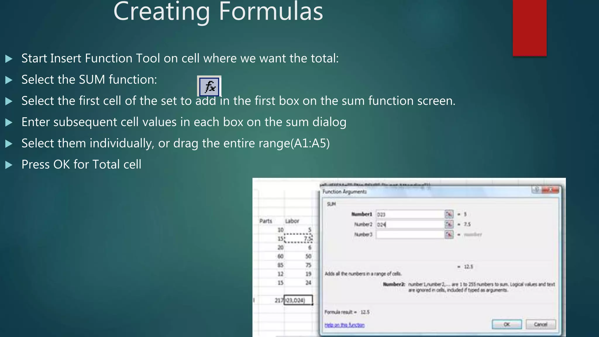 Creating Formulas
 Start Insert Function Tool on cell where we want the total:
 Select the SUM function:
 Select the first cell of the set to add in the first box on the sum function screen.
 Enter subsequent cell values in each box on the sum dialog
 Select them individually, or drag the entire range(A1:A5)
 Press OK for Total cell
 