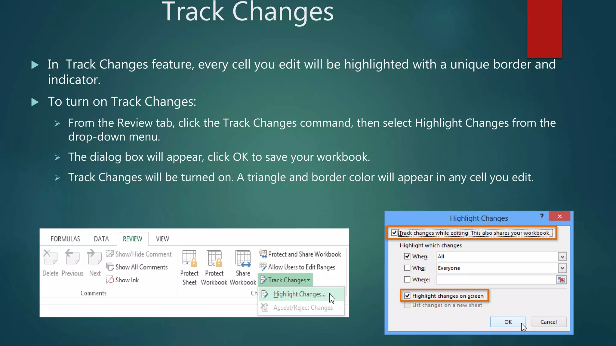 Track Changes
 In Track Changes feature, every cell you edit will be highlighted with a unique border and
indicator.
 To turn on Track Changes:
 From the Review tab, click the Track Changes command, then select Highlight Changes from the
drop-down menu.
 The dialog box will appear, click OK to save your workbook.
 Track Changes will be turned on. A triangle and border color will appear in any cell you edit.
 