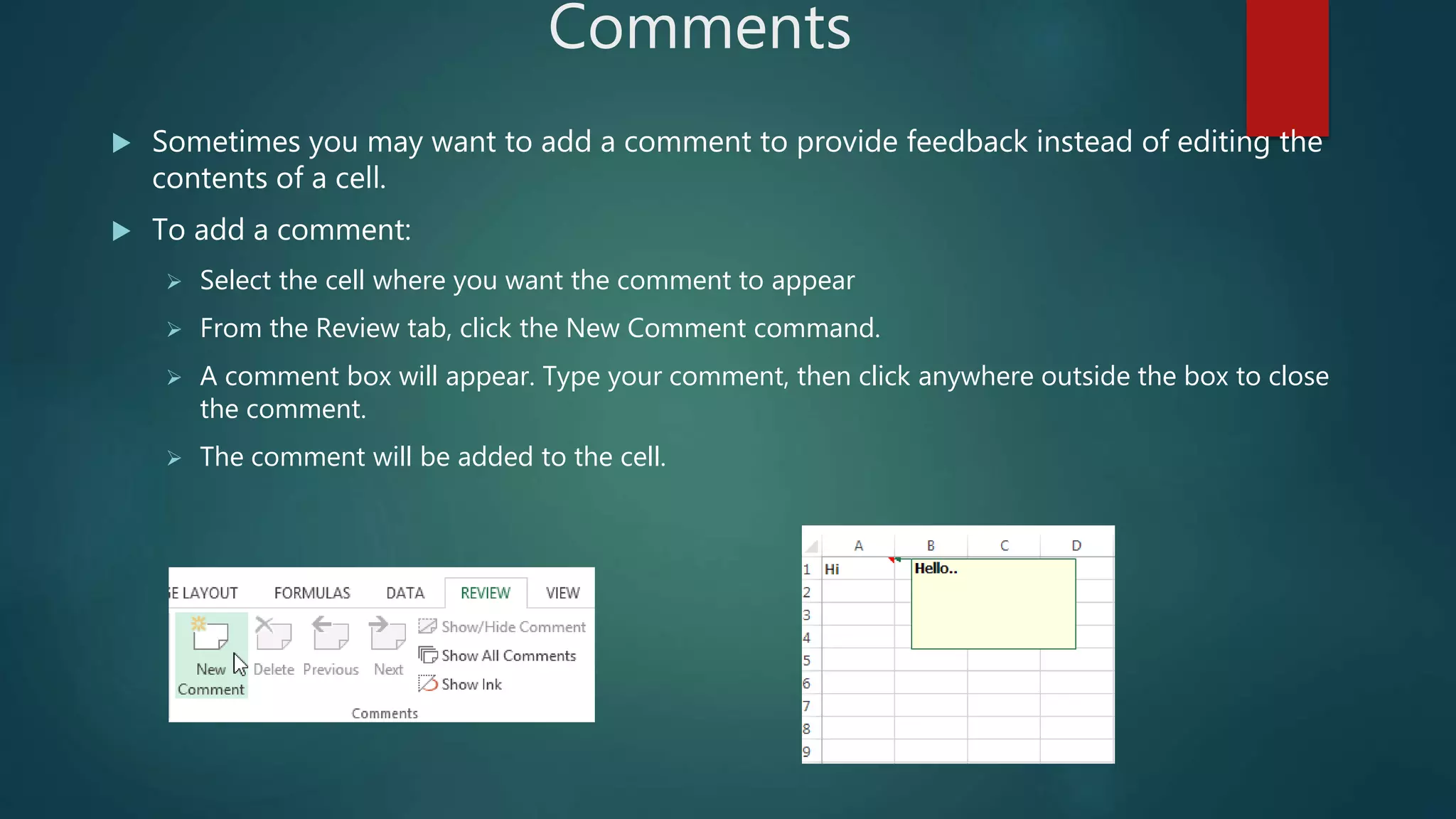 Comments
 Sometimes you may want to add a comment to provide feedback instead of editing the
contents of a cell.
 To add a comment:
 Select the cell where you want the comment to appear
 From the Review tab, click the New Comment command.
 A comment box will appear. Type your comment, then click anywhere outside the box to close
the comment.
 The comment will be added to the cell.
 