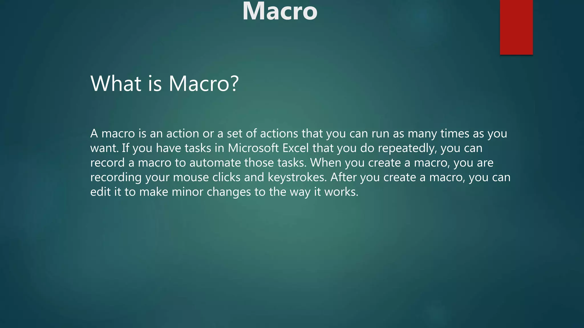 Macro
What is Macro?
A macro is an action or a set of actions that you can run as many times as you
want. If you have tasks in Microsoft Excel that you do repeatedly, you can
record a macro to automate those tasks. When you create a macro, you are
recording your mouse clicks and keystrokes. After you create a macro, you can
edit it to make minor changes to the way it works.
 