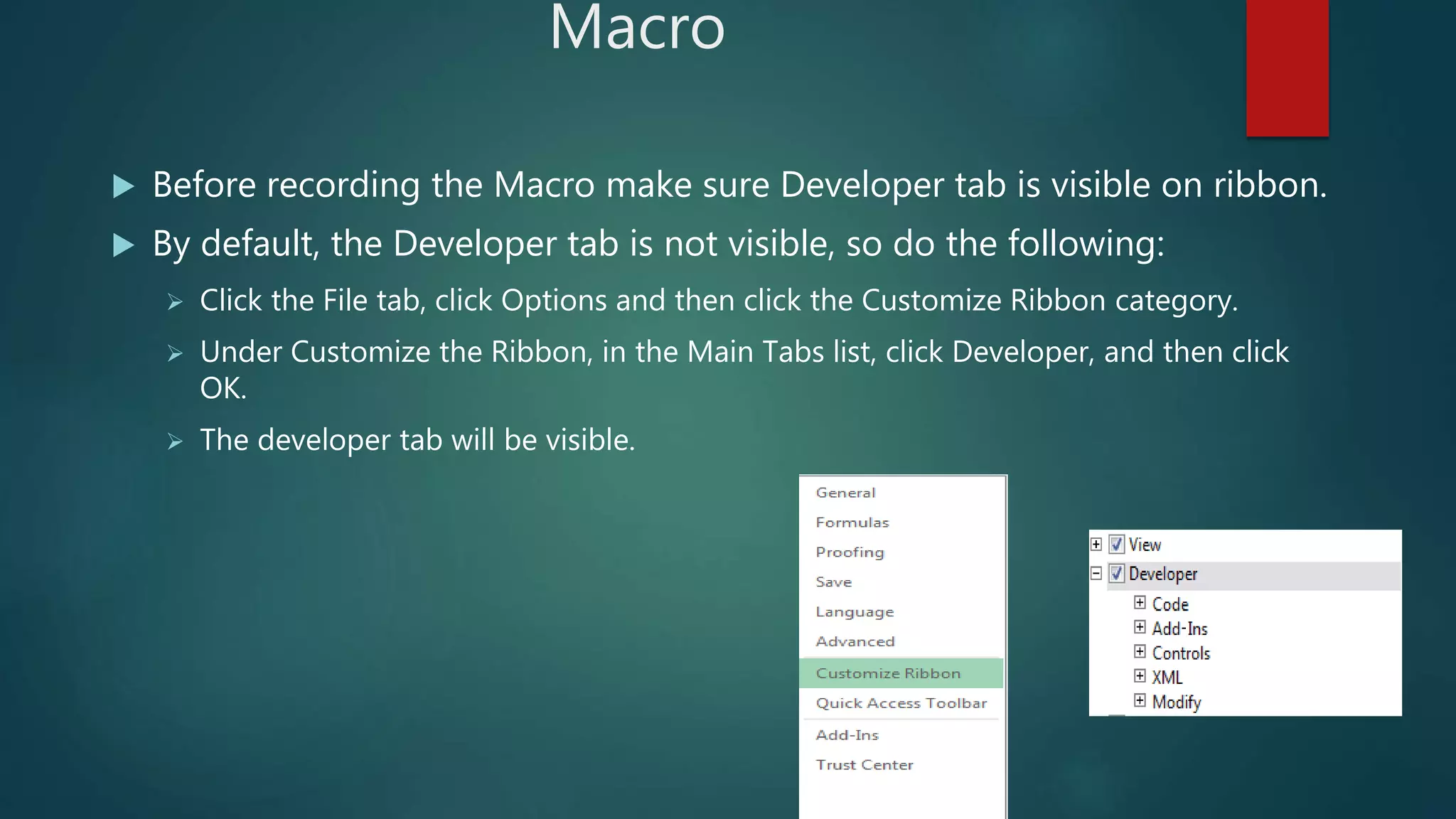 Macro
 Before recording the Macro make sure Developer tab is visible on ribbon.
 By default, the Developer tab is not visible, so do the following:
 Click the File tab, click Options and then click the Customize Ribbon category.
 Under Customize the Ribbon, in the Main Tabs list, click Developer, and then click
OK.
 The developer tab will be visible.
 