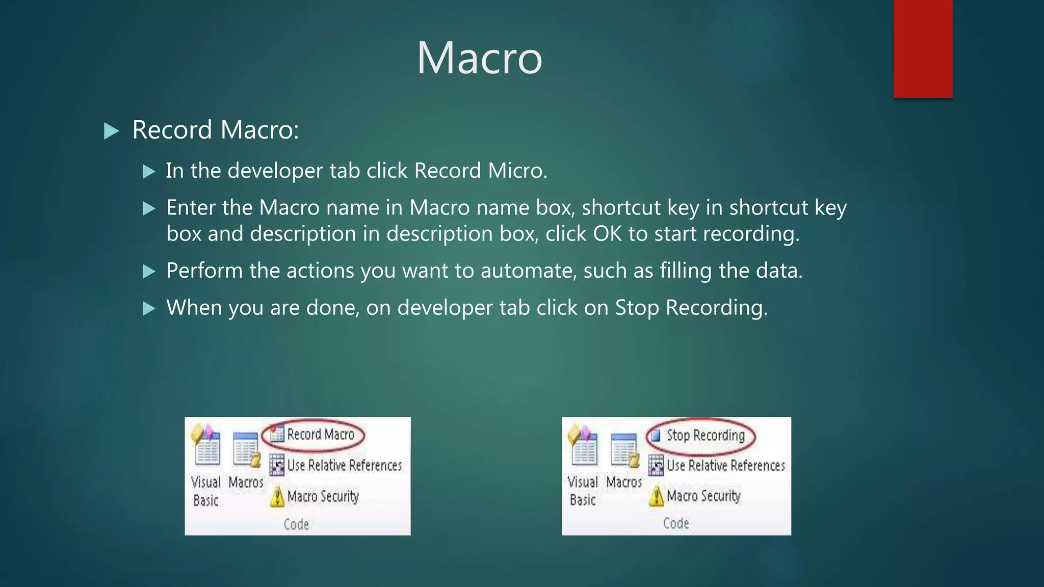 Macro
 Record Macro:
 In the developer tab click Record Micro.
 Enter the Macro name in Macro name box, shortcut key in shortcut key
box and description in description box, click OK to start recording.
 Perform the actions you want to automate, such as filling the data.
 When you are done, on developer tab click on Stop Recording.
 
