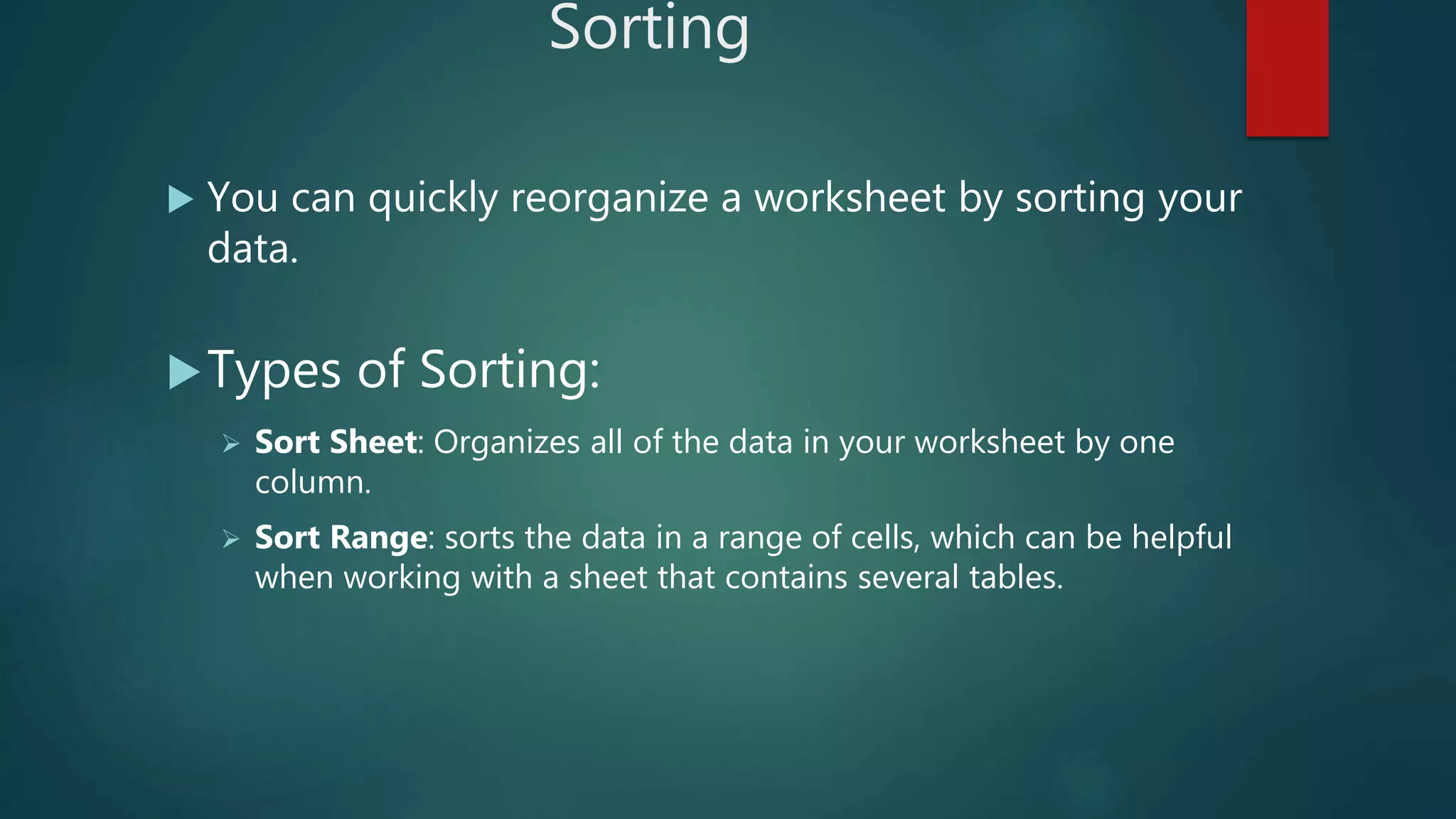 Sorting
 You can quickly reorganize a worksheet by sorting your
data.
Types of Sorting:
 Sort Sheet: Organizes all of the data in your worksheet by one
column.
 Sort Range: sorts the data in a range of cells, which can be helpful
when working with a sheet that contains several tables.
 