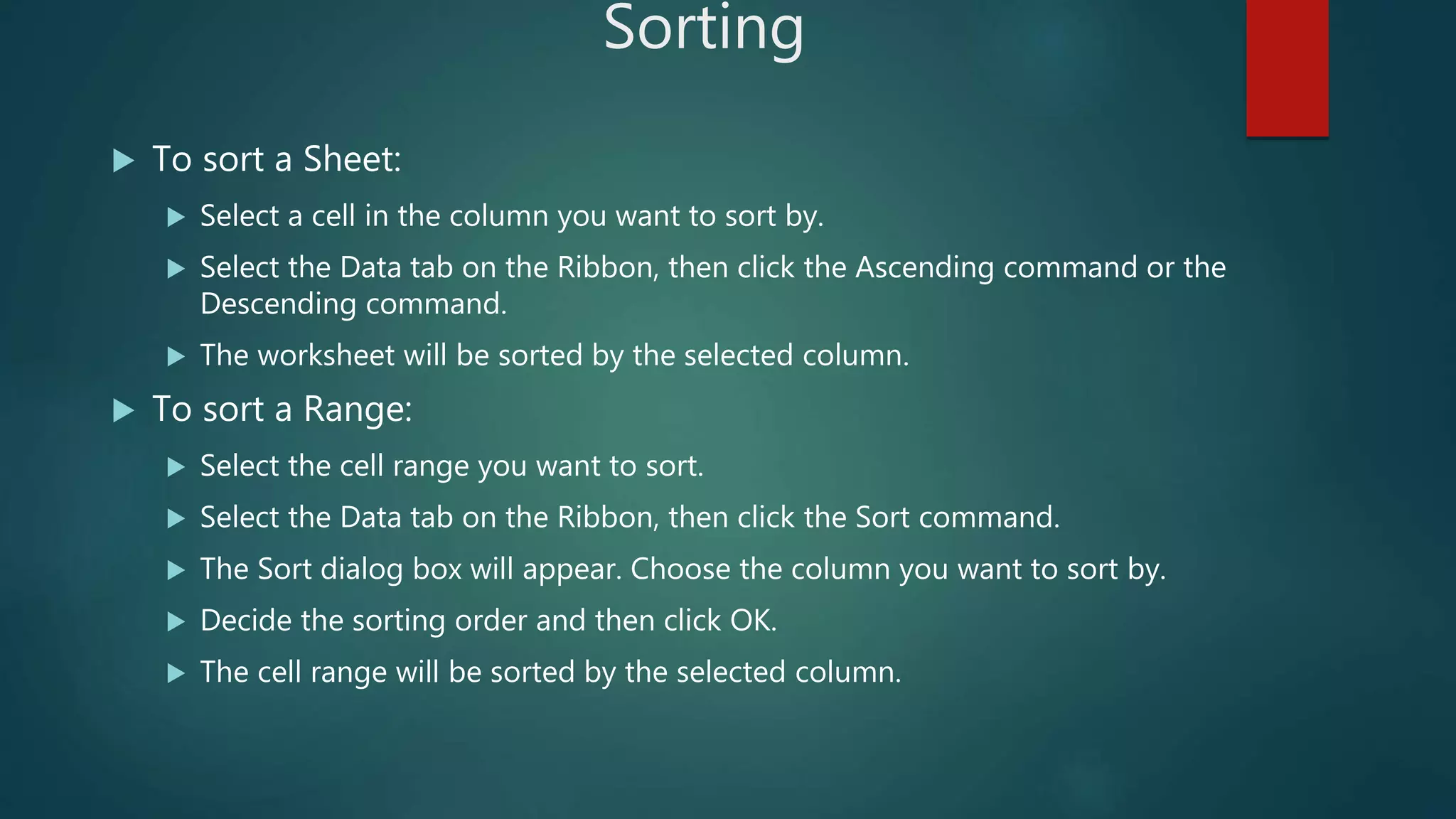 Sorting
 To sort a Sheet:
 Select a cell in the column you want to sort by.
 Select the Data tab on the Ribbon, then click the Ascending command or the
Descending command.
 The worksheet will be sorted by the selected column.
 To sort a Range:
 Select the cell range you want to sort.
 Select the Data tab on the Ribbon, then click the Sort command.
 The Sort dialog box will appear. Choose the column you want to sort by.
 Decide the sorting order and then click OK.
 The cell range will be sorted by the selected column.
 