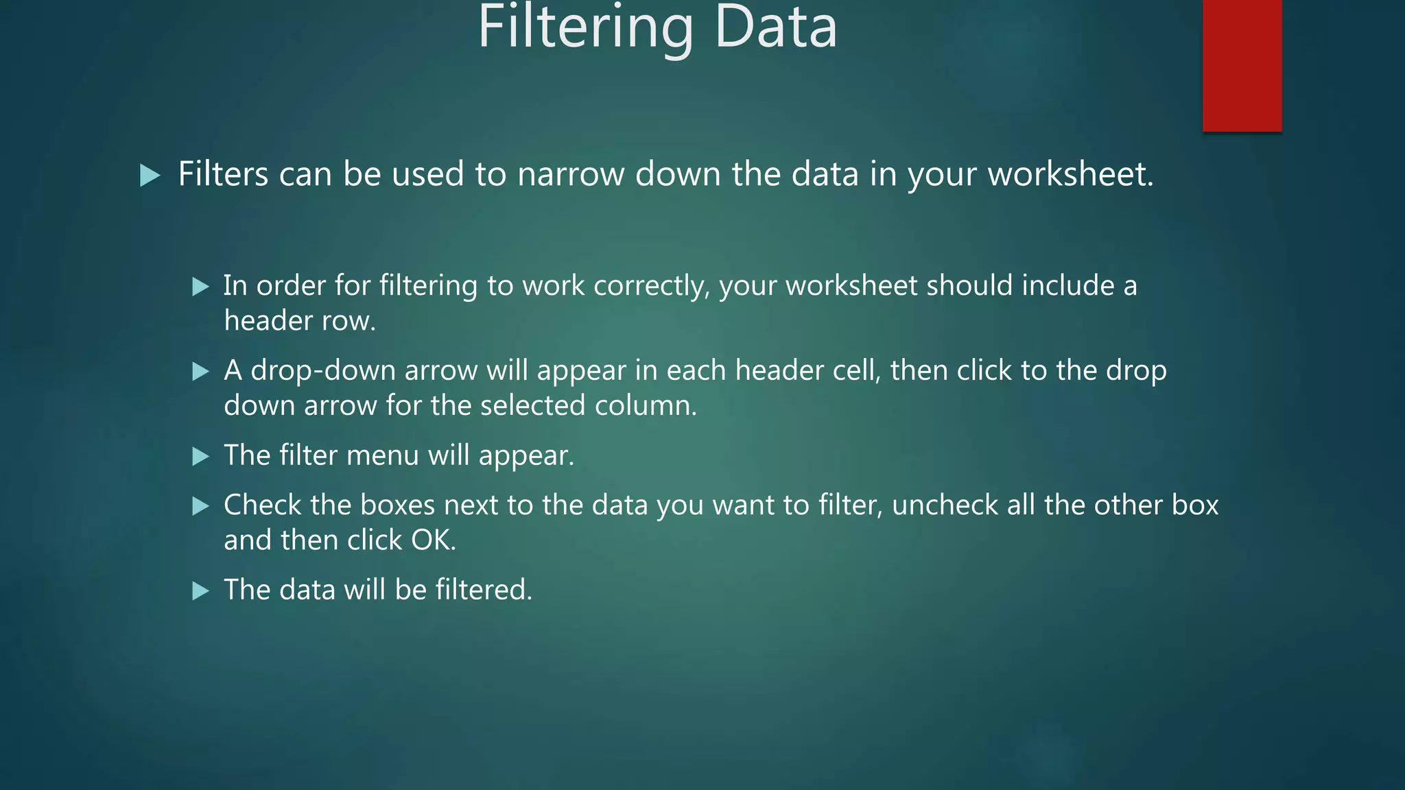 Filtering Data
 Filters can be used to narrow down the data in your worksheet.
 In order for filtering to work correctly, your worksheet should include a
header row.
 A drop-down arrow will appear in each header cell, then click to the drop
down arrow for the selected column.
 The filter menu will appear.
 Check the boxes next to the data you want to filter, uncheck all the other box
and then click OK.
 The data will be filtered.
 