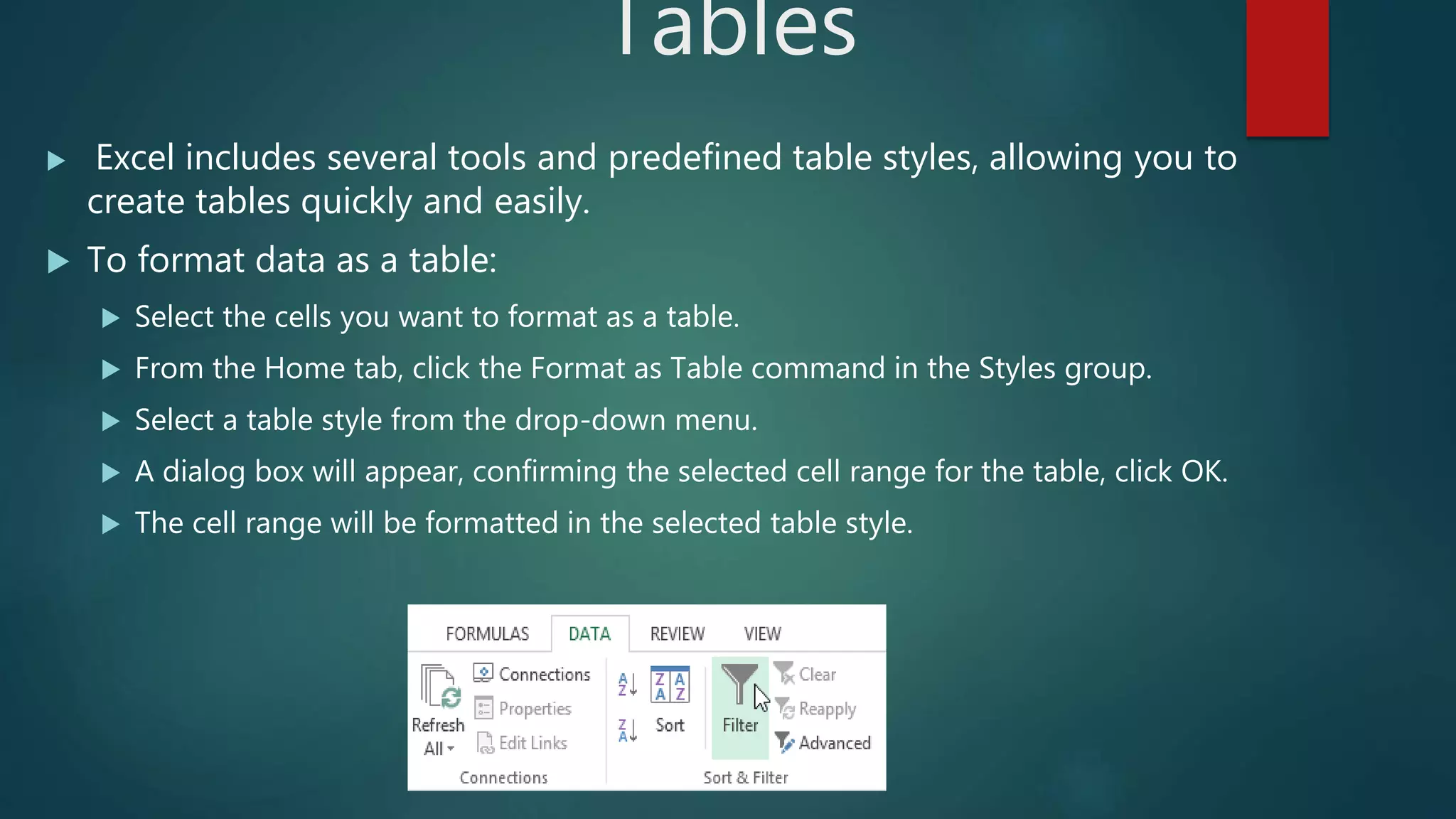 Tables
 Excel includes several tools and predefined table styles, allowing you to
create tables quickly and easily.
 To format data as a table:
 Select the cells you want to format as a table.
 From the Home tab, click the Format as Table command in the Styles group.
 Select a table style from the drop-down menu.
 A dialog box will appear, confirming the selected cell range for the table, click OK.
 The cell range will be formatted in the selected table style.
 