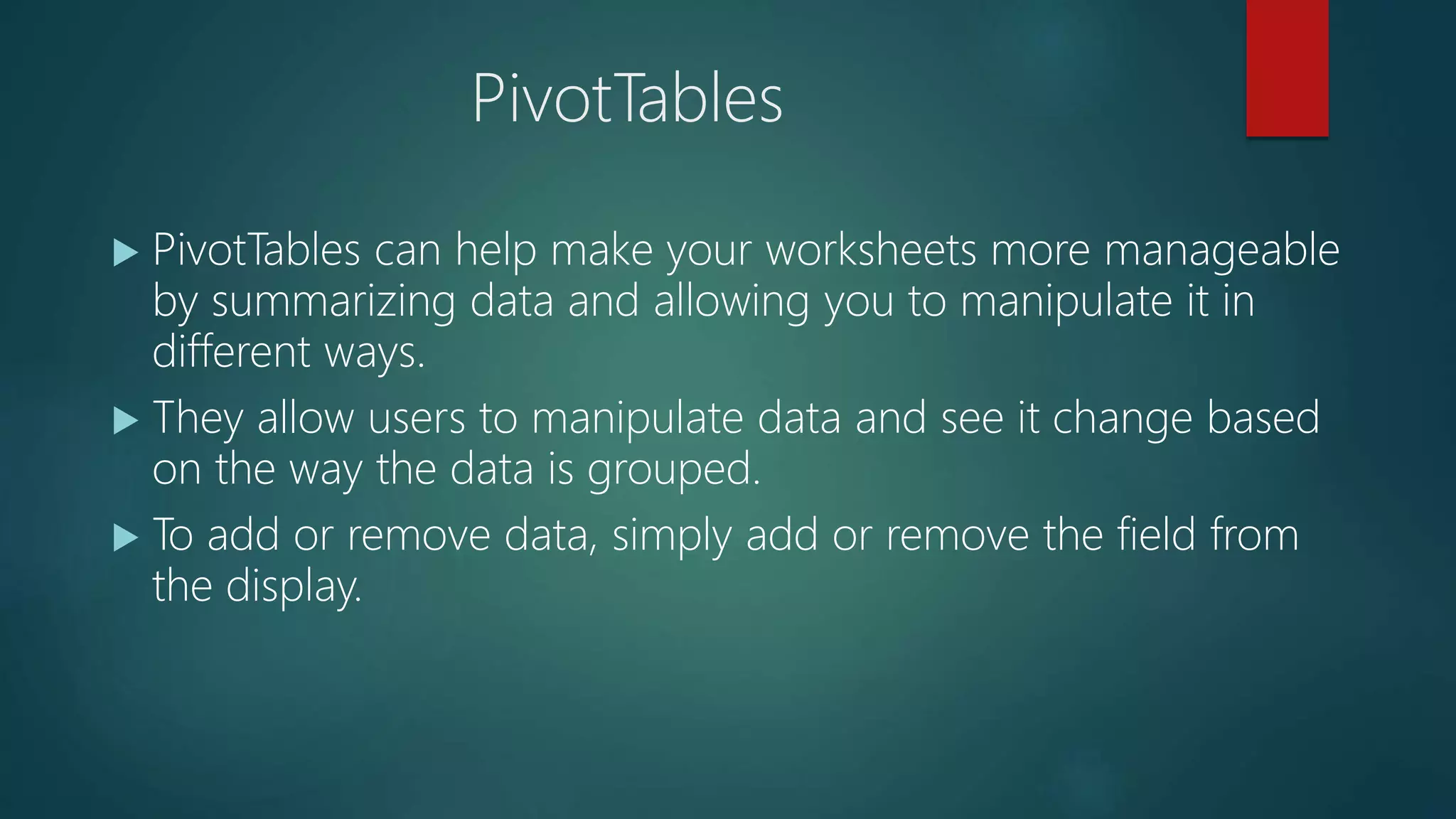 PivotTables
 PivotTables can help make your worksheets more manageable
by summarizing data and allowing you to manipulate it in
different ways.
 They allow users to manipulate data and see it change based
on the way the data is grouped.
 To add or remove data, simply add or remove the field from
the display.
 