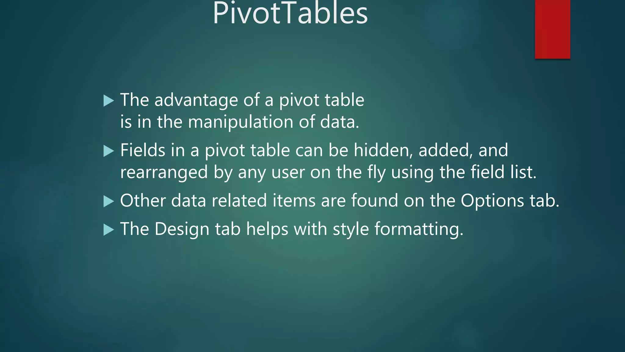 PivotTables
 The advantage of a pivot table
is in the manipulation of data.
 Fields in a pivot table can be hidden, added, and
rearranged by any user on the fly using the field list.
 Other data related items are found on the Options tab.
 The Design tab helps with style formatting.
 