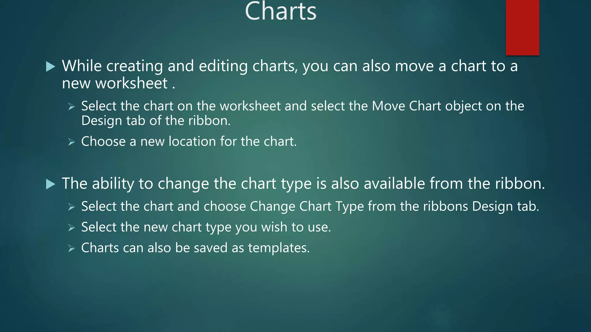 Charts
 While creating and editing charts, you can also move a chart to a
new worksheet .
 Select the chart on the worksheet and select the Move Chart object on the
Design tab of the ribbon.
 Choose a new location for the chart.
 The ability to change the chart type is also available from the ribbon.
 Select the chart and choose Change Chart Type from the ribbons Design tab.
 Select the new chart type you wish to use.
 Charts can also be saved as templates.
 