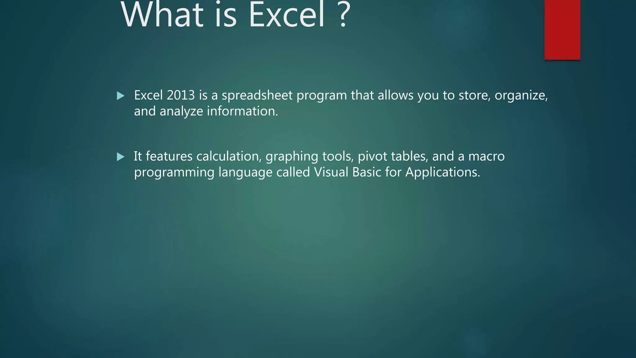 What is Excel ?
 Excel 2013 is a spreadsheet program that allows you to store, organize,
and analyze information.
 It features calculation, graphing tools, pivot tables, and a macro
programming language called Visual Basic for Applications.
 