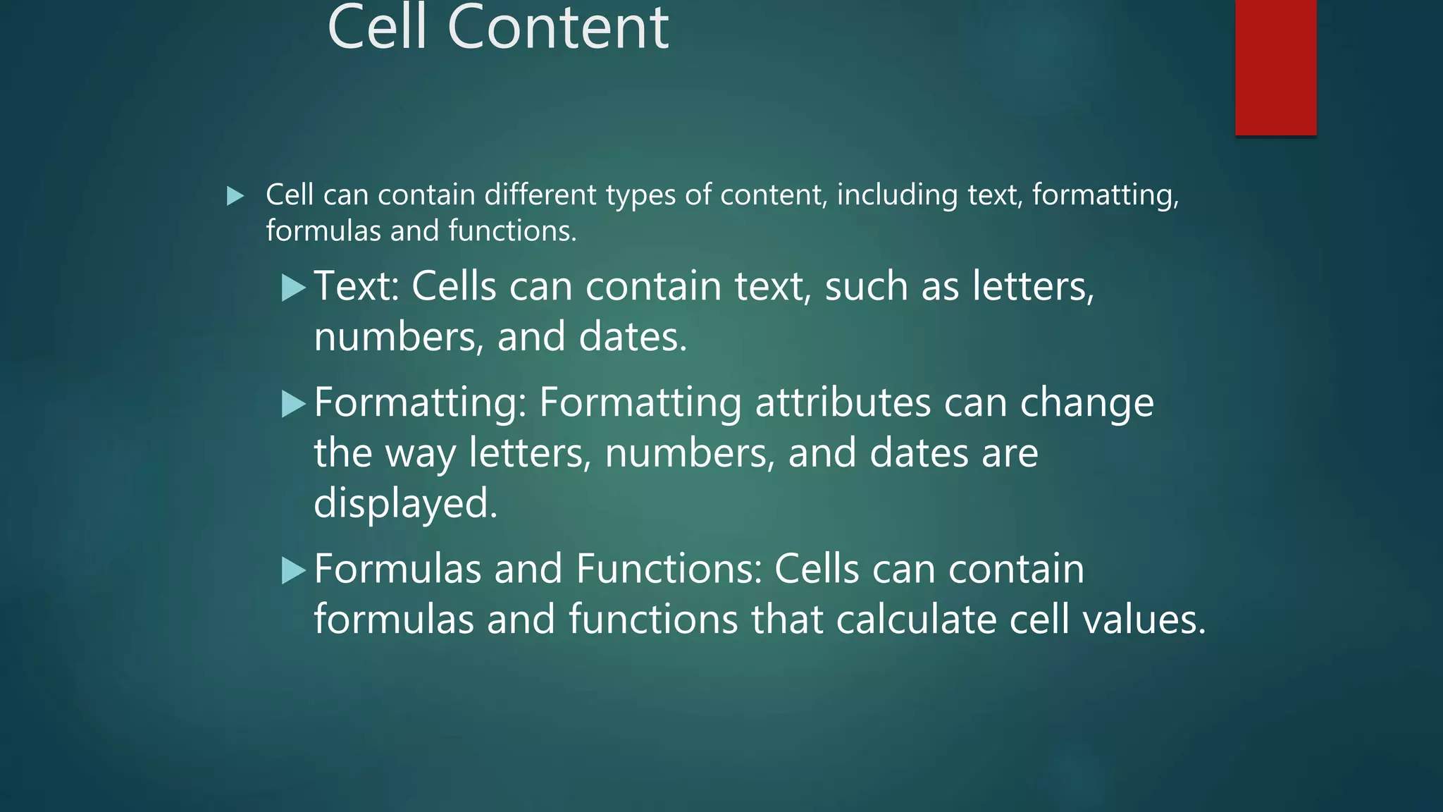 Cell Content
 Cell can contain different types of content, including text, formatting,
formulas and functions.
Text: Cells can contain text, such as letters,
numbers, and dates.
Formatting: Formatting attributes can change
the way letters, numbers, and dates are
displayed.
Formulas and Functions: Cells can contain
formulas and functions that calculate cell values.
 