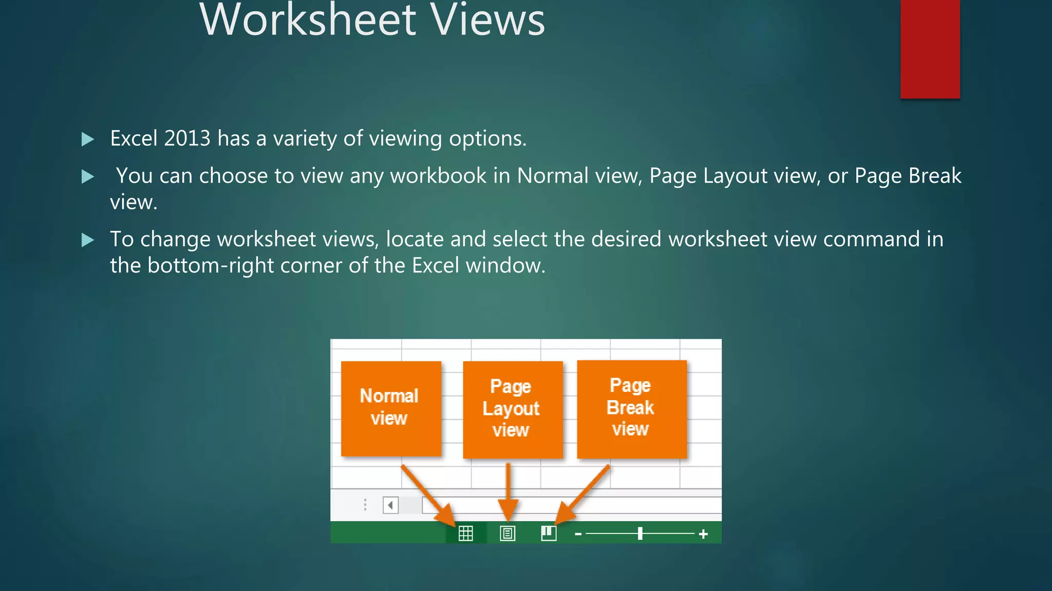 Worksheet Views
 Excel 2013 has a variety of viewing options.
 You can choose to view any workbook in Normal view, Page Layout view, or Page Break
view.
 To change worksheet views, locate and select the desired worksheet view command in
the bottom-right corner of the Excel window.
 