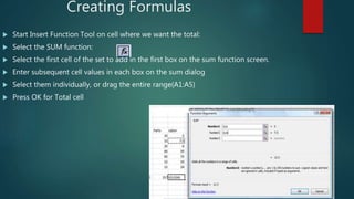 Creating Formulas
 Start Insert Function Tool on cell where we want the total:
 Select the SUM function:
 Select the fi...