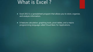 What is Excel ?
 Excel 2013 is a spreadsheet program that allows you to store, organize,
and analyze information.
 It fe...