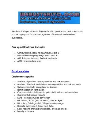 Weblister Ltd specializes in Sage & Excel to provide the best solutions in 
producing reports for the management of the small and medium 
businesses. 
Our qualifications include: 
 Computerized Accounts NVQ level 2 and 3 
 Manual Bookkeeping NVQ Level 1 and 2 
 AAT Intermediate and Technician levels 
 ACCA Intermediate level 
Excel services 
Customer reports 
 Analysis of product sales quantities and net amounts 
 Analysis of technician/address sales quantities and net amounts 
 Statement/activity analysis of customers 
 Remit allocation verification 
 Customer status / discount / prior ytd / ytd and sales analysis 
 Customer full record reports 
 Euro / Foreign invoice conversion 
 GB / Euro / ROW (rest of world) data analysis 
 Price list / Catalogue list / Departmental usage 
 Reports by invoice / Order no / Date 
 Sales reports showing unit prices / average prices 
 Loyalty schemes 
 