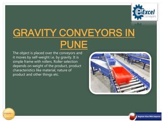 The object is placed over the conveyors and
it moves by self-weight i.e. by gravity. It is
simple frame with rollers. Roller selection
depends on weight of the product, product
characteristics like material, nature of
product and other things etc.
GRAVITY CONVEYORS IN
PUNE
 