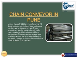 Unison Valves Pvt Ltd are manufacturing, All
these products are designed as a continuous
moving type or stop and go type. These
products are used in conjunction with roller
conveyors to handling cartons and bins in
warehouses. These conveyors provide good
positive drive and are an economical way of
transporting goods. and supplying a qualitative
range of Swing Check Valves.
CHAIN CONVEYOR IN
PUNE
 