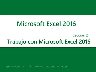 Trabajo con Microsoft Excel 2016
Lección 2
1
Microsoft Excel 2016
© 2016, John Wiley & Sons, Inc. Microsoft Official Academic Course, Microsoft Excel Core 2016
 