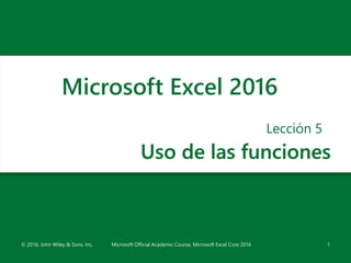 Uso de las funciones
Lección 5
1
Microsoft Excel 2016
© 2016, John Wiley & Sons, Inc. Microsoft Official Academic Course, Microsoft Excel Core 2016
 