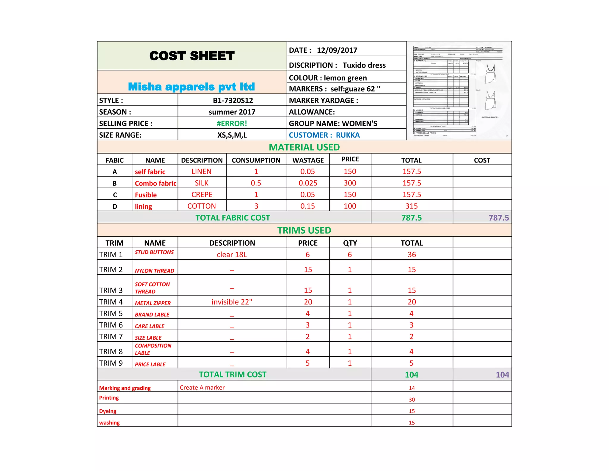 COST SHEET
DATE : 12/09/2017
DISCRIPTION : Tuxido dress
Misha apparels pvt ltd
COLOUR : lemon green
MARKERS : self:guaze 62 "
STYLE : B1-7320S12 MARKER YARDAGE :
SEASON : summer 2017 ALLOWANCE:
SELLING PRICE : #ERROR! GROUP NAME: WOMEN'S
SIZE RANGE: XS,S,M,L CUSTOMER : RUKKA
MATERIAL USED
FABIC NAME DESCRIPTION CONSUMPTION WASTAGE PRICE TOTAL COST
A self fabric LINEN 1 0.05 150 157.5
B Combo fabric SILK 0.5 0.025 300 157.5
C Fusible CREPE 1 0.05 150 157.5
D lining COTTON 3 0.15 100 315
TOTAL FABRIC COST 787.5 787.5
TRIMS USED
TRIM NAME DESCRIPTION PRICE QTY TOTAL
TRIM 1 STUD BUTTONS
clear 18L 6 6 36
TRIM 2 NYLON THREAD
_ 15 1 15
TRIM 3
SOFT COTTON
THREAD
_
15 1 15
TRIM 4 METAL ZIPPER invisible 22" 20 1 20
TRIM 5 BRAND LABLE _ 4 1 4
TRIM 6 CARE LABLE _ 3 1 3
TRIM 7 SIZE LABLE _ 2 1 2
TRIM 8
COMPOSITION
LABLE
_ 4 1 4
TRIM 9 PRICE LABLE _ 5 1 5
TOTAL TRIM COST 104 104
Marking and grading Create A marker 14
Printing 30
Dyeing 15
washing 15
 
