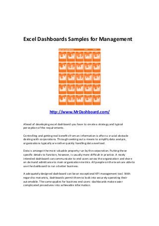 Excel Dashboards Samples for Management
http://www.MrDashboard.com/
Ahead of developing excel dashboard you have to create a strategy and typical
perception of the requirements.
Controlling and getting real benefits from an information is often a crucial obstacle
dealing with corporations. Through seeking out a means to simplify data analysis,
organizations typically are rather quickly handling data overload.
Data is amongst the most valuable property run by the corporation. Putting these
specific details to function, however, is usually more difficult in practice. A nicely
intended dashboard can communicate to end users across the organization and share
on demand admittance to main organization metrics. All people on the team are able to
use the dashboard to run a better business.
A adequately designed dashboard can be an exceptional KPI management tool. With
regard to motorists, dashboards permit them to look into securely operating their
automobile. The same applies for business end users- dashboards make easier
complicated procedures into achievable information.
 