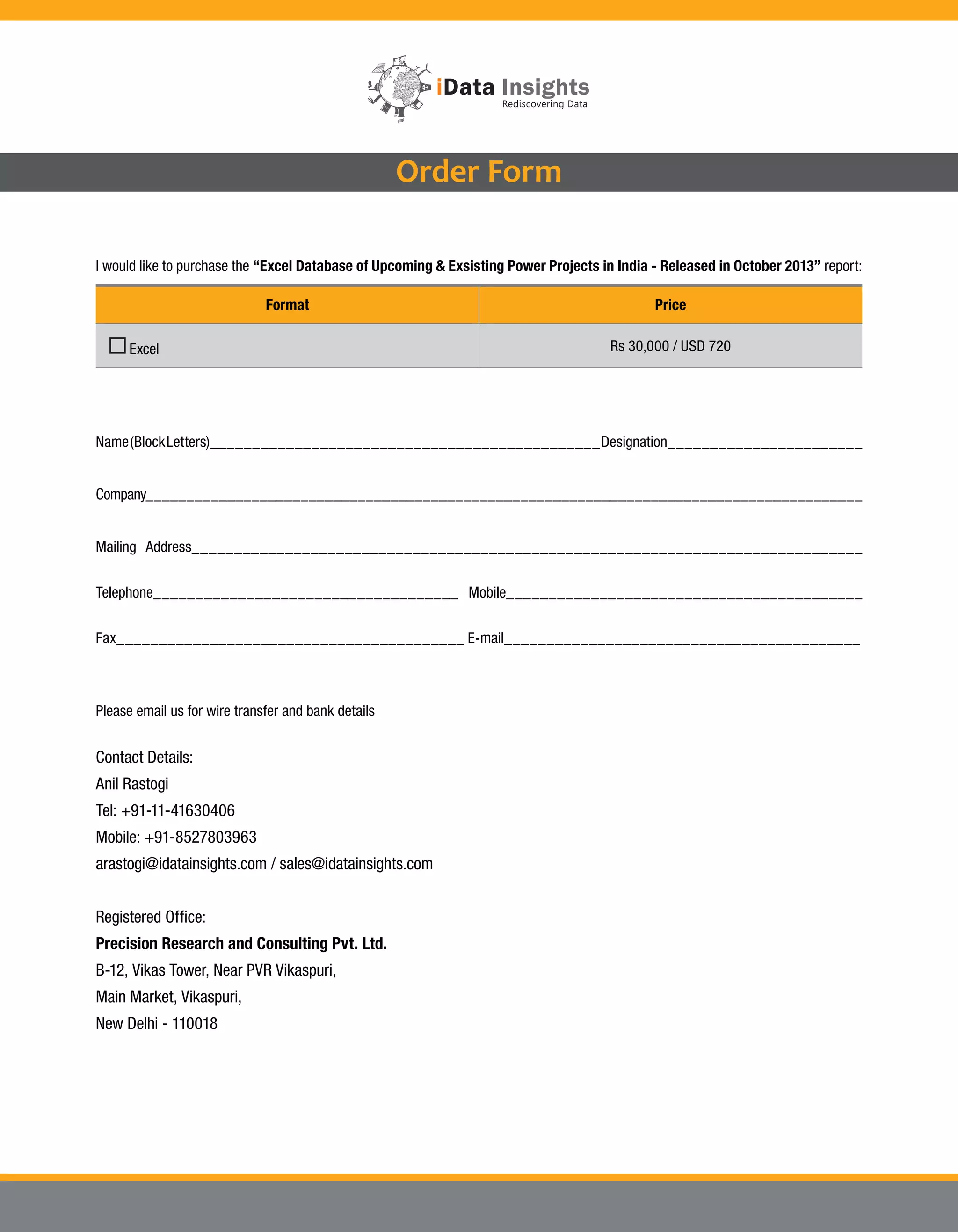 Order Form
I would like to purchase the “Excel Database of Upcoming & Exsisting Power Projects in India - Released in October 2013” report:
Format
Excel
Price
Rs 30,000 / USD 720
Name (Block Letters)______________________________________________ Designation_______________________
Company________________________________________________________________________________________
Mailing Address_______________________________________________________________________________
Telephone____________________________________ Mobile__________________________________________
Fax_________________________________________ E-mail__________________________________________
Please email us for wire transfer and bank details
Contact Details:
Anil Rastogi
Tel: +91-11-41630406
Mobile: +91-8527803963
arastogi@idatainsights.com / sales@idatainsights.com
Registered Office:
Precision Research and Consulting Pvt. Ltd.
B-12, Vikas Tower, Near PVR Vikaspuri,
Main Market, Vikaspuri,
New Delhi - 110018