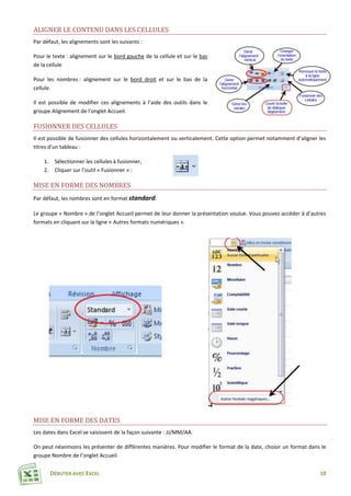 DÉBUTER AVEC EXCEL 10
ALIGNER LE CONTENU DANS LES CELLULES
Par défaut, les alignements sont les suivants :
Pour le texte : alignement sur le bord gauche de la cellule et sur le bas
de la cellule
Pour les nombres : alignement sur le bord droit et sur le bas de la
cellule.
Il est possible de modifier ces alignements à l’aide des outils dans le
groupe Alignement de l’onglet Accueil.
FUSIONNER DES CELLULES
Il est possible de fusionner des cellules horizontalement ou verticalement. Cette option permet notamment d’aligner les
titres d’un tableau :
1. Sélectionner les cellules à fusionner,
2. Cliquer sur l’outil « Fusionner » :
MISE EN FORME DES NOMBRES
Par défaut, les nombres sont en format standard.
Le groupe « Nombre » de l’onglet Accueil permet de leur donner la présentation voulue. Vous pouvez accéder à d’autres
formats en cliquant sur la ligne « Autres formats numériques ».
MISE EN FORME DES DATES
Les dates dans Excel se saisissent de la façon suivante : JJ/MM/AA.
On peut néanmoins les présenter de différentes manières. Pour modifier le format de la date, choisir un format dans le
groupe Nombre de l’onglet Accueil.
 
