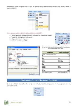 DÉBUTER AVEC EXCEL 11
Vous pouvez choisir une « Date courte » (soit par exemple 01/09/2007) ou « Date longue » (qui donnera samedi 1
septembre 2007).
VOUS POUVEZ AUSSI CRÉER VOTRE PROPRE FORMAT DE DATE :
1. Ouvrez la boîte de dialogue « Nombre » en cliquant sur le bouton de l’onglet,
2. Cliquez sur la catégorie « Personnalisée »
3. Cliquez dans la zone « Type »
4. Saisissez votre format de date.
En partant des exemples ci-dessous, il est possible de
créer le format de votre choix :
GESTION DES CELLULES, LIGNES ET COLONNES
Le groupe Cellules de l’onglet Accueil va vous permettre de gérer l’ajout ou la suppression de cellules, lignes et colonnes,
ainsi que leur taille.
 